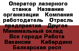 Оператор лазерного станка › Название организации ­ Компания-работодатель › Отрасль предприятия ­ Другое › Минимальный оклад ­ 1 - Все города Работа » Вакансии   . Кабардино-Балкарская респ.
